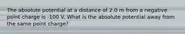 The absolute potential at a distance of 2.0 m from a negative point charge is -100 V. What is the absolute potential away from the same point charge?