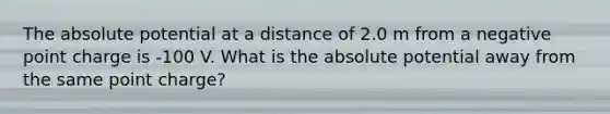 The absolute potential at a distance of 2.0 m from a negative point charge is -100 V. What is the absolute potential away from the same point charge?