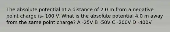 The absolute potential at a distance of 2.0 m from a negative point charge is- 100 V. What is the absolute potential 4.0 m away from the same point charge? A -25V B -50V C -200V D -400V