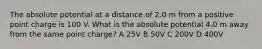 The absolute potential at a distance of 2.0 m from a positive point charge is 100 V. What is the absolute potential 4.0 m away from the same point charge? A 25V B 50V C 200V D 400V