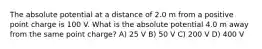 The absolute potential at a distance of 2.0 m from a positive point charge is 100 V. What is the absolute potential 4.0 m away from the same point charge? A) 25 V B) 50 V C) 200 V D) 400 V