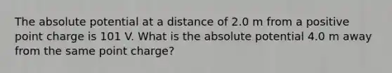 The absolute potential at a distance of 2.0 m from a positive point charge is 101 V. What is the absolute potential 4.0 m away from the same point charge?