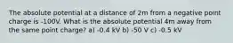 The absolute potential at a distance of 2m from a negative point charge is -100V. What is the absolute potential 4m away from the same point charge? a) -0.4 kV b) -50 V c) -0.5 kV