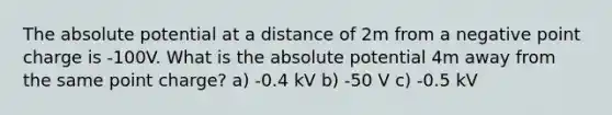 The absolute potential at a distance of 2m from a negative point charge is -100V. What is the absolute potential 4m away from the same point charge? a) -0.4 kV b) -50 V c) -0.5 kV