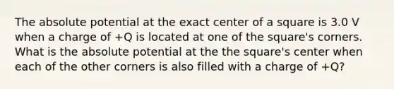 The absolute potential at the exact center of a square is 3.0 V when a charge of +Q is located at one of the square's corners. What is the absolute potential at the the square's center when each of the other corners is also filled with a charge of +Q?