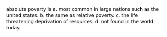 absolute poverty is a. most common in large nations such as the united states. b. the same as relative poverty. c. the life threatening deprivation of resources. d. not found in the world today.