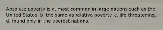 Absolute poverty is a. most common in large nations such as the United States. b. the same as relative poverty. c. life threatening. d. found only in the poorest nations.