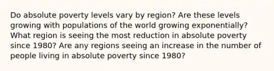 Do absolute poverty levels vary by region? Are these levels growing with populations of the world growing exponentially? What region is seeing the most reduction in absolute poverty since 1980? Are any regions seeing an increase in the number of people living in absolute poverty since 1980?