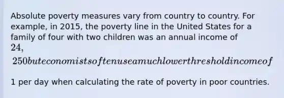 Absolute poverty measures vary from country to country. For​ example, in​ 2015, the poverty line in the United States for a family of four with two children was an annual income of​ 24,250 but economists often use a much lower threshold income of​1 per day when calculating the rate of poverty in poor countries.