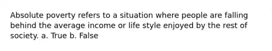 Absolute poverty refers to a situation where people are falling behind the average income or life style enjoyed by the rest of society. a. True b. False
