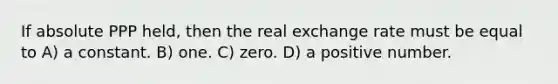 If absolute PPP held, then the real exchange rate must be equal to A) a constant. B) one. C) zero. D) a positive number.