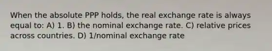 When the absolute PPP holds, the real exchange rate is always equal to: A) 1. B) the nominal exchange rate. C) relative prices across countries. D) 1/nominal exchange rate