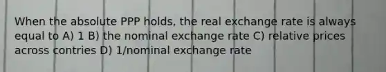 When the absolute PPP holds, the real exchange rate is always equal to A) 1 B) the nominal exchange rate C) relative prices across contries D) 1/nominal exchange rate