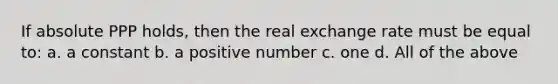 If absolute PPP holds, then the real exchange rate must be equal to: a. a constant b. a positive number c. one d. All of the above