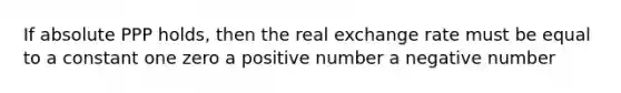 If absolute PPP holds, then the real exchange rate must be equal to a constant one zero a positive number a negative number