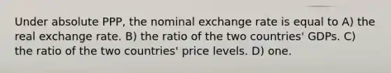 Under absolute PPP, the nominal exchange rate is equal to A) the real exchange rate. B) the ratio of the two countries' GDPs. C) the ratio of the two countries' price levels. D) one.