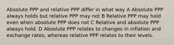 Absolute PPP and relative PPP differ in what way A Absolute PPP always holds but relative PPP may not B Relative PPP may hold even when absolute PPP does not C Relative and absolute PPP always hold. D Absolute PPP relates to changes in inflation and exchange rates, whereas relative PPP relates to their levels.