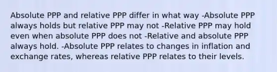 Absolute PPP and relative PPP differ in what way -Absolute PPP always holds but relative PPP may not -Relative PPP may hold even when absolute PPP does not -Relative and absolute PPP always hold. -Absolute PPP relates to changes in inflation and exchange rates, whereas relative PPP relates to their levels.