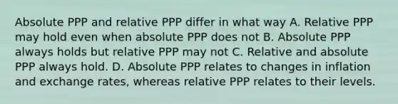 Absolute PPP and relative PPP differ in what way A. Relative PPP may hold even when absolute PPP does not B. Absolute PPP always holds but relative PPP may not C. Relative and absolute PPP always hold. D. Absolute PPP relates to changes in inflation and exchange rates, whereas relative PPP relates to their levels.