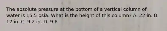 The absolute pressure at the bottom of a vertical column of water is 15.5 psia. What is the height of this column? A. 22 in. B. 12 in. C. 9.2 in. D. 9.8