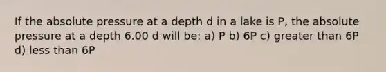 If the absolute pressure at a depth d in a lake is P, the absolute pressure at a depth 6.00 d will be: a) P b) 6P c) greater than 6P d) less than 6P