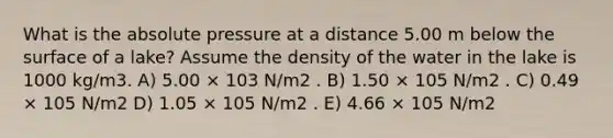 What is the absolute pressure at a distance 5.00 m below the surface of a lake? Assume the density of the water in the lake is 1000 kg/m3. A) 5.00 × 103 N/m2 . B) 1.50 × 105 N/m2 . C) 0.49 × 105 N/m2 D) 1.05 × 105 N/m2 . E) 4.66 × 105 N/m2