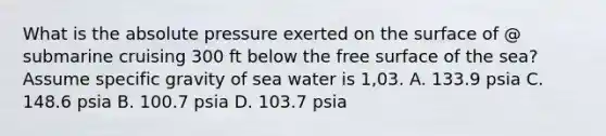 What is the absolute pressure exerted on the surface of @ submarine cruising 300 ft below the free surface of the sea? Assume specific gravity of sea water is 1,03. A. 133.9 psia C. 148.6 psia B. 100.7 psia D. 103.7 psia