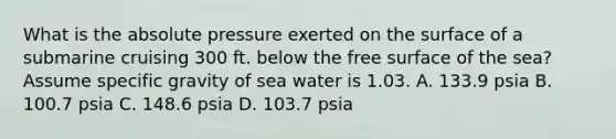 What is the absolute pressure exerted on the surface of a submarine cruising 300 ft. below the free surface of the sea? Assume specific gravity of sea water is 1.03. A. 133.9 psia B. 100.7 psia C. 148.6 psia D. 103.7 psia