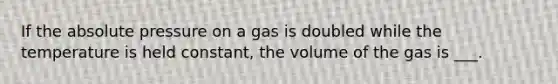 If the absolute pressure on a gas is doubled while the temperature is held constant, the volume of the gas is ___.