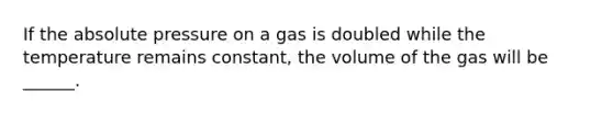 If the absolute pressure on a gas is doubled while the temperature remains constant, the volume of the gas will be ______.