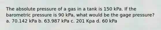 The absolute pressure of a gas in a tank is 150 kPa. If the barometric pressure is 90 kPa, what would be the gage pressure? a. 70.142 kPa b. 63.987 kPa c. 201 Kpa d. 60 kPa