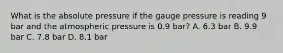 What is the absolute pressure if the gauge pressure is reading 9 bar and the atmospheric pressure is 0.9 bar? A. 6.3 bar B. 9.9 bar C. 7.8 bar D. 8.1 bar