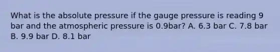 What is the absolute pressure if the gauge pressure is reading 9 bar and the atmospheric pressure is 0.9bar? A. 6.3 bar C. 7.8 bar B. 9.9 bar D. 8.1 bar