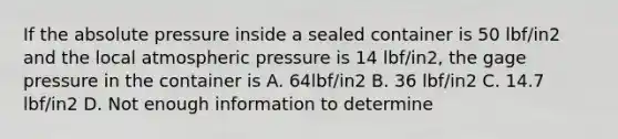 If the absolute pressure inside a sealed container is 50 lbf/in2 and the local atmospheric pressure is 14 lbf/in2, the gage pressure in the container is A. 64lbf/in2 B. 36 lbf/in2 C. 14.7 lbf/in2 D. Not enough information to determine