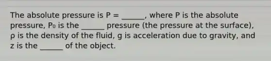 The absolute pressure is P = ______, where P is the absolute pressure, P₀ is the ______ pressure (the pressure at the surface), ρ is the density of the fluid, g is acceleration due to gravity, and z is the ______ of the object.