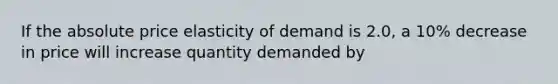 If the absolute price elasticity of demand is 2.0, a 10% decrease in price will increase quantity demanded by