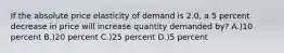 If the absolute price elasticity of demand is 2.0, a 5 percent decrease in price will increase quantity demanded by? A.)10 percent B.)20 percent C.)25 percent D.)5 percent