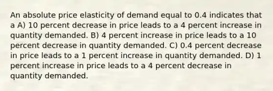 An absolute price elasticity of demand equal to 0.4 indicates that a A) 10 percent decrease in price leads to a 4 percent increase in quantity demanded. B) 4 percent increase in price leads to a 10 percent decrease in quantity demanded. C) 0.4 percent decrease in price leads to a 1 percent increase in quantity demanded. D) 1 percent increase in price leads to a 4 percent decrease in quantity demanded.