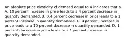 An absolute price elasticity of demand equal to 4 indicates that a A. 10 percent increase in price leads to a 4 percent decrease in quantity demanded. B. 0.4 percent decrease in price leads to a 1 percent increase in quantity demanded. C. 4 percent increase in price leads to a 10 percent decrease in quantity demanded. D. 1 percent decrease in price leads to a 4 percent increase in quantity demanded.