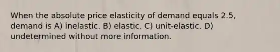 When the absolute price elasticity of demand equals 2.5, demand is A) inelastic. B) elastic. C) unit-elastic. D) undetermined without more information.