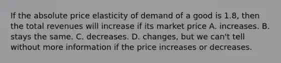 If the absolute price elasticity of demand of a good is​ 1.8, then the total revenues will increase if its market price A. increases. B. stays the same. C. decreases. D. ​changes, but we​ can't tell without more information if the price increases or decreases.