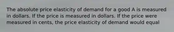 The absolute price elasticity of demand for a good A is measured in dollars. If the price is measured in dollars. If the price were measured in cents, the price elasticity of demand would equal