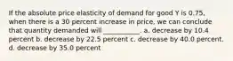 If the absolute price elasticity of demand for good Y is 0.75, when there is a 30 percent increase in price, we can conclude that quantity demanded will ___________. a. decrease by 10.4 percent b. decrease by 22.5 percent c. decrease by 40.0 percent. d. decrease by 35.0 percent