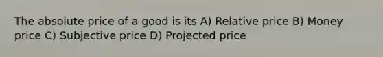 The absolute price of a good is its A) Relative price B) Money price C) Subjective price D) Projected price