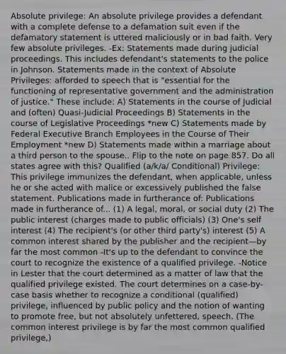 Absolute privilege: An absolute privilege provides a defendant with a complete defense to a defamation suit even if the defamatory statement is uttered maliciously or in bad faith. Very few absolute privileges. -Ex: Statements made during judicial proceedings. This includes defendant's statements to the police in Johnson. Statements made in the context of Absolute Privileges: afforded to speech that is "essential for the functioning of representative government and the administration of justice." These include: A) Statements in the course of Judicial and (often) Quasi-Judicial Proceedings B) Statements in the course of Legislative Proceedings *new C) Statements made by Federal Executive Branch Employees in the Course of Their Employment *new D) Statements made within a marriage about a third person to the spouse.. Flip to the note on page 857. Do all states agree with this? Qualified (a/k/a/ Conditional) Privilege: This privilege immunizes the defendant, when applicable, unless he or she acted with malice or excessively published the false statement. Publications made in furtherance of: Publications made in furtherance of... (1) A legal, moral, or social duty (2) The public interest (charges made to public officials) (3) One's self interest (4) The recipient's (or other third party's) interest (5) A common interest shared by the publisher and the recipient—by far the most common -It's up to the defendant to convince the court to recognize the existence of a qualified privilege. -Notice in Lester that the court determined as a matter of law that the qualified privilege existed. The court determines on a case-by-case basis whether to recognize a conditional (qualified) privilege, influenced by public policy and the notion of wanting to promote free, but not absolutely unfettered, speech. (The common interest privilege is by far the most common qualified privilege,)