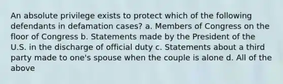 An absolute privilege exists to protect which of the following defendants in defamation cases? a. Members of Congress on the floor of Congress b. Statements made by the President of the U.S. in the discharge of official duty c. Statements about a third party made to one's spouse when the couple is alone d. All of the above