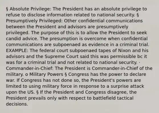 § Absolute Privilege: The President has an absolute privilege to refuse to disclose information related to national security. § Presumptively Privileged: Other confidential communications between the President and advisors are presumptively privileged. The purpose of this is to allow the President to seek candid advice. The presumption is overcome when confidential communications are subpoenaed as evidence in a criminal trial. EXAMPLE: The federal court subpoenaed tapes of Nixon and his advisors and the Supreme Court said this was permissible bc it was for a criminal trial and not related to national security. · Commander-in-Chief: The President is Commander-in-Chief of the military. o Military Powers § Congress has the power to declare war. If Congress has not done so, the President's powers are limited to using military force in response to a surprise attack upon the US. § If the President and Congress disagree, the President prevails only with respect to battlefield tactical decisions.