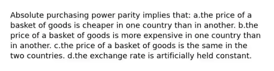 Absolute purchasing power parity implies that: a.the price of a basket of goods is cheaper in one country than in another. b.the price of a basket of goods is more expensive in one country than in another. c.the price of a basket of goods is the same in the two countries. d.the exchange rate is artificially held constant.