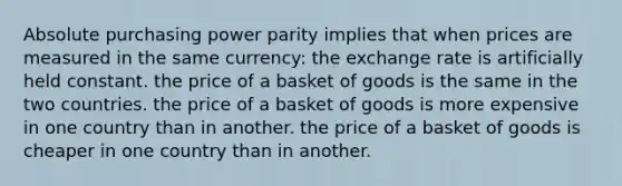 Absolute purchasing power parity implies that when prices are measured in the same currency: the exchange rate is artificially held constant. the price of a basket of goods is the same in the two countries. the price of a basket of goods is more expensive in one country than in another. the price of a basket of goods is cheaper in one country than in another.