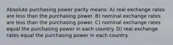 Absolute purchasing power parity means: A) real exchange rates are <a href='https://www.questionai.com/knowledge/k7BtlYpAMX-less-than' class='anchor-knowledge'>less than</a> the purchasing power. B) nominal exchange rates are less than the purchasing power. C) nominal exchange rates equal the purchasing power in each country. D) real exchange rates equal the purchasing power in each country.